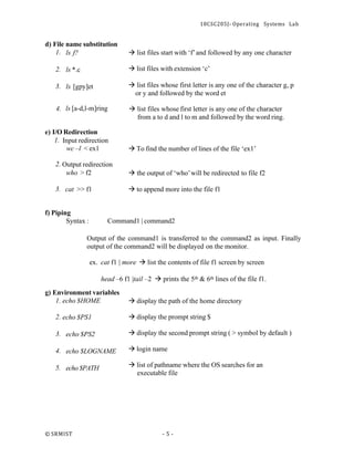 18CSC205J- Operating Systems Lab
© SRMIST - 5 -
d) File name substitution
1. ls f?
2. ls *.c
3. ls [gpy]et
→ list files start with ‘f’and followed by any one character
→ list files with extension ‘c’
→ list files whose first letter is any one of the character g, p
or y and followed by the word et
4. ls [a-d,l-m]ring → list files whose first letter is any one of the character
from a to d and l to m and followed by the word ring.
e) I/O Redirection
1. Input redirection
wc –l < ex1 → To find the number of lines of the file ‘ex1’
2. Output redirection
who > f2 → the output of ‘who’will be redirected to file f2
3. cat >> f1 → to append more into the file f1
f) Piping
Syntax : Command1 | command2
Output of the command1 is transferred to the command2 as input. Finally
output of the command2 will be displayed on the monitor.
ex. cat f1 | more → list the contents of file f1 screen by screen
head –6 f1 |tail –2 → prints the 5th & 6th lines of the file f1.
g) Environment variables
1. echo $HOME → display the path of the home directory
2. echo $PS1
3. echo $PS2
4. echo $LOGNAME
5. echo $PATH
→ display the prompt string $
→ display the second prompt string ( > symbol by default )
→ login name
→ list of pathname where the OS searches for an
executable file
 