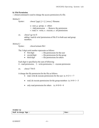 18CSC205J- Operating Systems Lab
© SRMIST - 6 -
Date :
Staff In-charge Sign :
h) File Permission
-- chmod command is used to change the access permission of a file.
Method-1
Syntax : chmod [ugo] [+/-] [ rwxa ] filename
u : user, g : group, o : others
+ : Add permission - : Remove the permission
r : read, w : write, x : execute, a : all permissions
ex. chmod ug+rw f1
adding ‘read & write’permissions of file f1 to both user and group
members.
Method-2
Syntax : chmod octnum file1
The 3 digit octal number represents as follows
• first digit
• second digit
• third digit
-- file permissions for the user
-- file permissions for the group
-- file permissions for others
Each digit is specified as the sum of following
4 – read permission, 2 – write permission, 1 – execute permission
ex. chmod 754 f1
it change the file permission for the file as follows
• read, write & execute permissions for the user ie; 4+2+1 = 7
• read, & execute permissions for the group members ie; 4+0+1 = 5
• only read permission for others ie; 4+0+0 = 4
Verified by
 