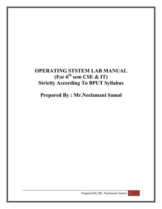 OPERATING STSTEM LAB MANUAL
         (For 6th sem CSE & IT)
 Strictly According To BPUT Syllabus

  Prepared By : Mr.Neelamani Samal




                  Prepared By |Mr. Neelamani Samal 1
 