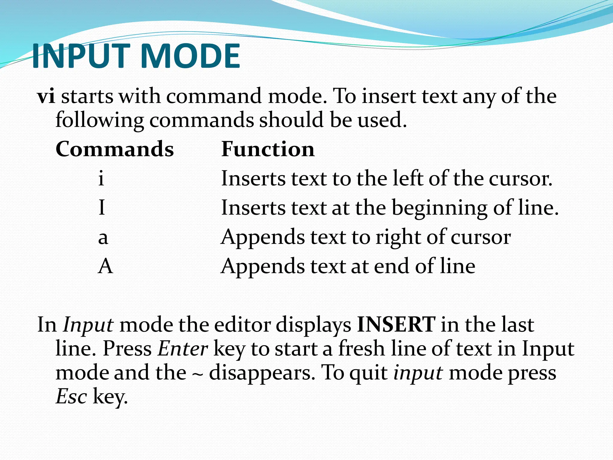 INPUT MODE
vi starts with command mode. To insert text any of the
following commands should be used.
Commands Function
i Inserts text to the left of the cursor.
I Inserts text at the beginning of line.
a Appends text to right of cursor
A Appends text at end of line
In Input mode the editor displays INSERT in the last
line. Press Enter key to start a fresh line of text in Input
mode and the ~ disappears. To quit input mode press
Esc key.
 