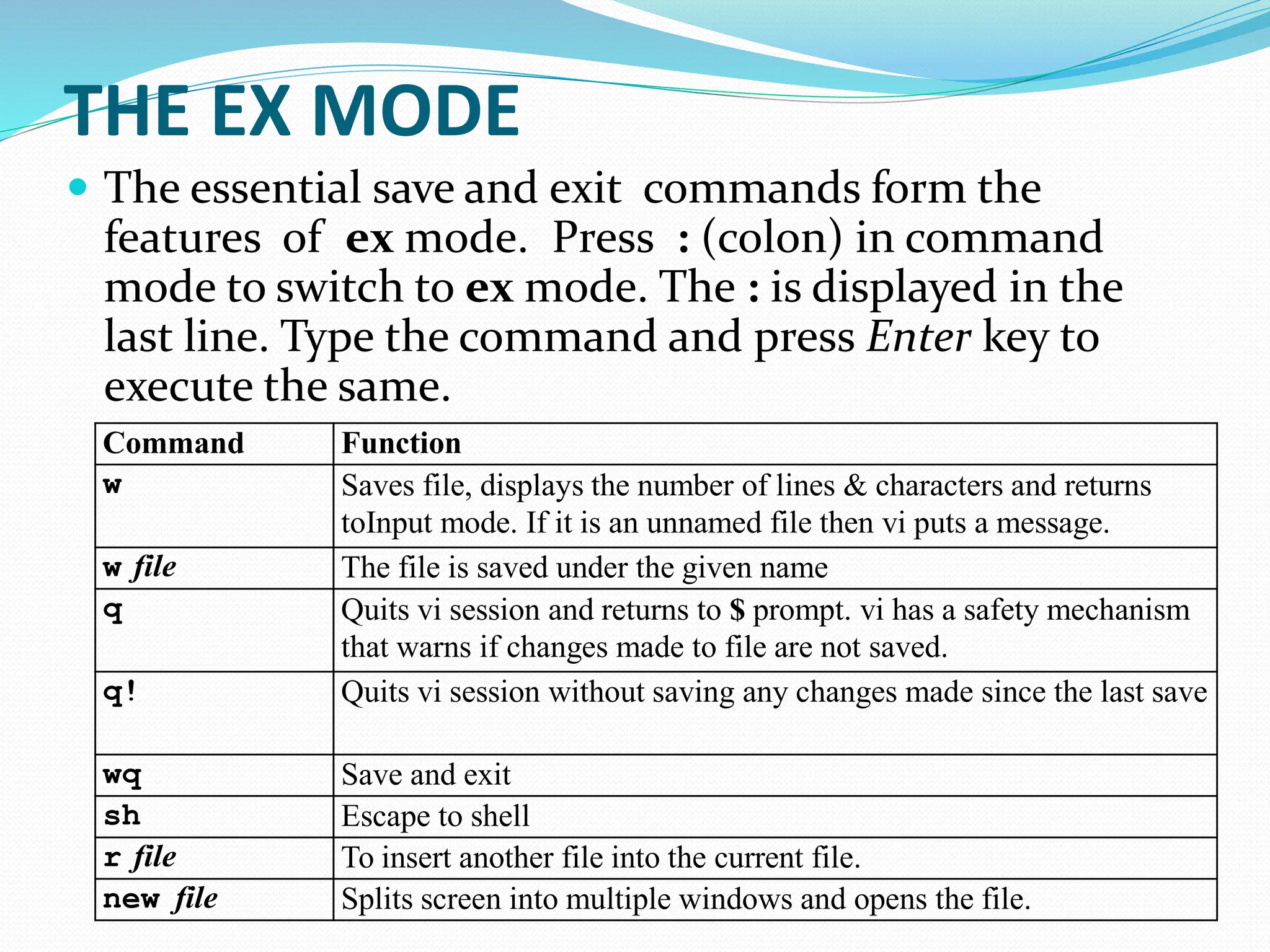THE EX MODE
 The essential save and exit commands form the
features of ex mode. Press : (colon) in command
mode to switch to ex mode. The : is displayed in the
last line. Type the command and press Enter key to
execute the same.
Command Function
w Saves file, displays the number of lines & characters and returns
toInput mode. If it is an unnamed file then vi puts a message.
w file The file is saved under the given name
q Quits vi session and returns to $ prompt. vi has a safety mechanism
that warns if changes made to file are not saved.
q! Quits vi session without saving any changes made since the last save
wq Save and exit
sh Escape to shell
r file To insert another file into the current file.
new file Splits screen into multiple windows and opens the file.
 