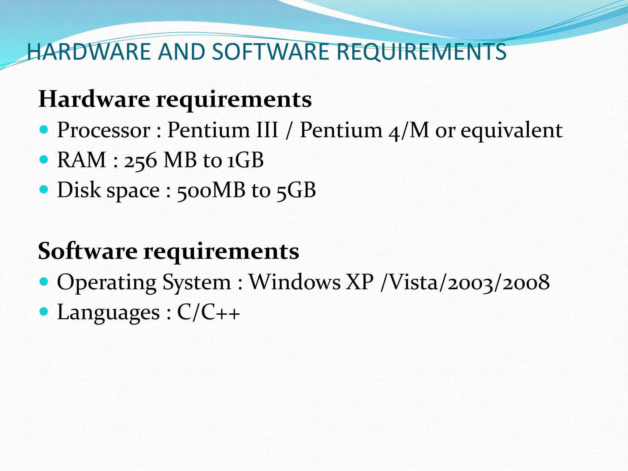 HARDWARE AND SOFTWARE REQUIREMENTS
Hardware requirements
 Processor : Pentium III / Pentium 4/M or equivalent
 RAM : 256 MB to 1GB
 Disk space : 500MB to 5GB
Software requirements
 Operating System : Windows XP /Vista/2003/2008
 Languages : C/C++
 