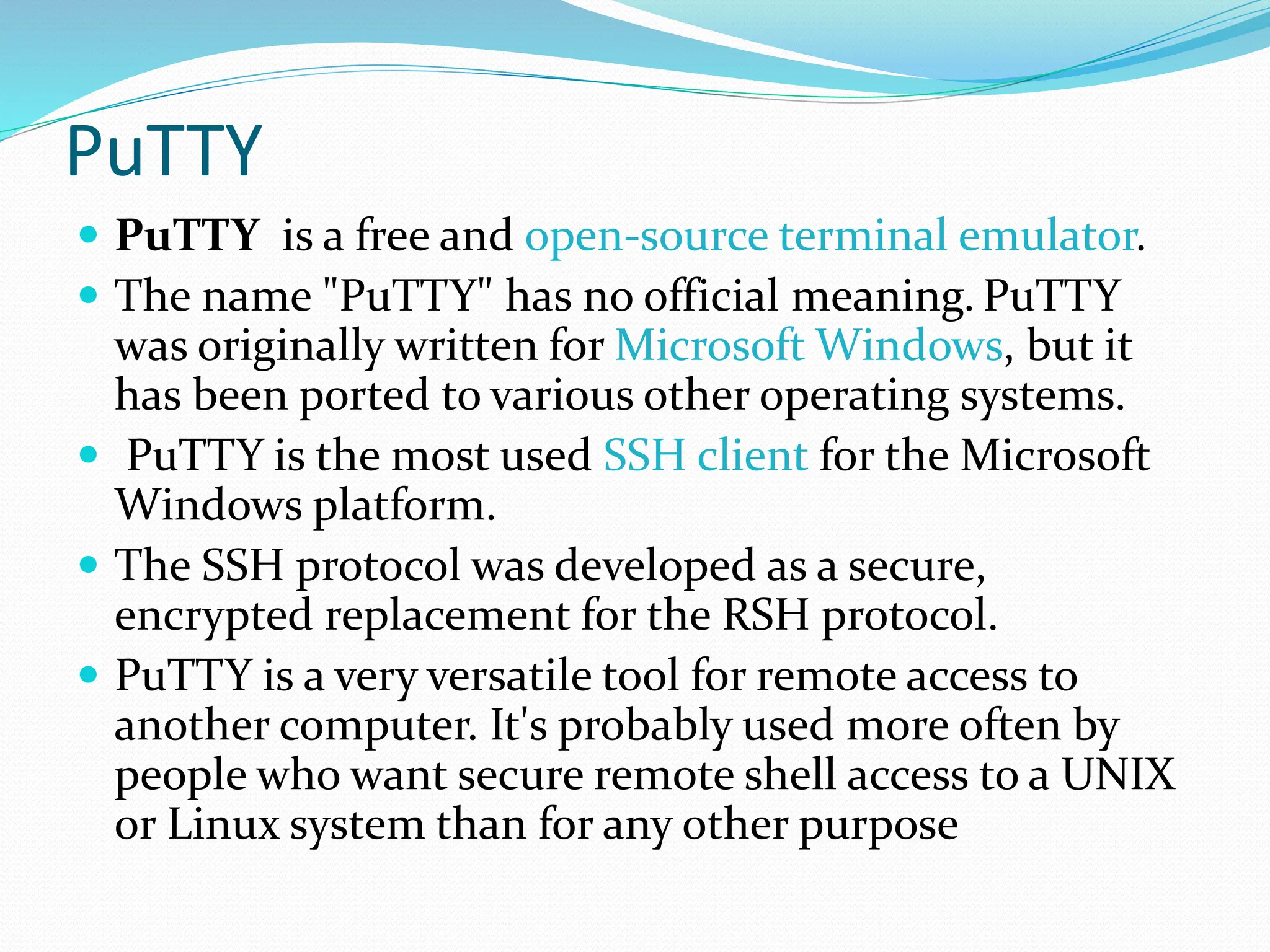 PuTTY
 PuTTY is a free and open-source terminal emulator.
 The name "PuTTY" has no official meaning. PuTTY
was originally written for Microsoft Windows, but it
has been ported to various other operating systems.
 PuTTY is the most used SSH client for the Microsoft
Windows platform.
 The SSH protocol was developed as a secure,
encrypted replacement for the RSH protocol.
 PuTTY is a very versatile tool for remote access to
another computer. It's probably used more often by
people who want secure remote shell access to a UNIX
or Linux system than for any other purpose
 