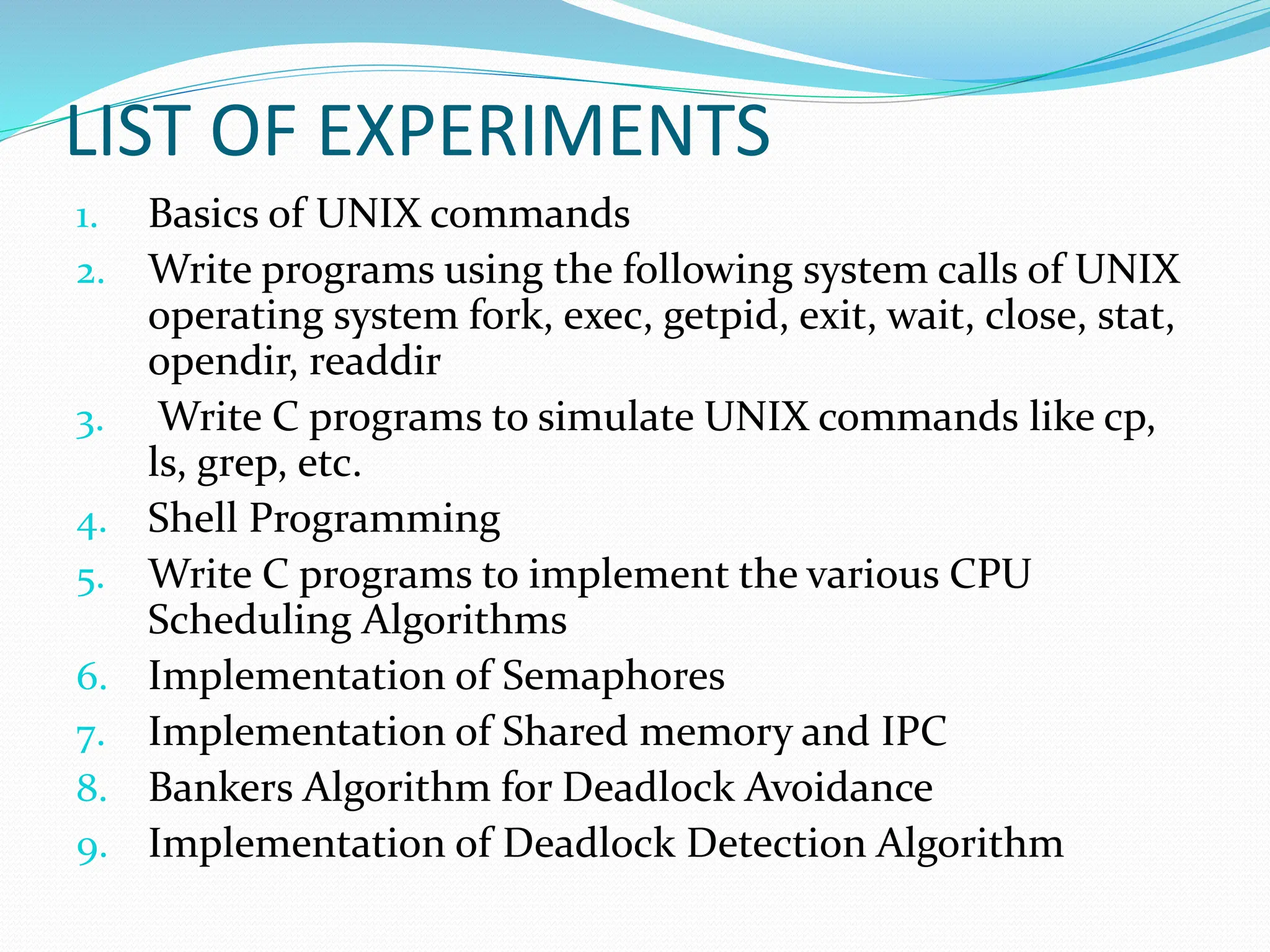 LIST OF EXPERIMENTS
1. Basics of UNIX commands
2. Write programs using the following system calls of UNIX
operating system fork, exec, getpid, exit, wait, close, stat,
opendir, readdir
3. Write C programs to simulate UNIX commands like cp,
ls, grep, etc.
4. Shell Programming
5. Write C programs to implement the various CPU
Scheduling Algorithms
6. Implementation of Semaphores
7. Implementation of Shared memory and IPC
8. Bankers Algorithm for Deadlock Avoidance
9. Implementation of Deadlock Detection Algorithm
 