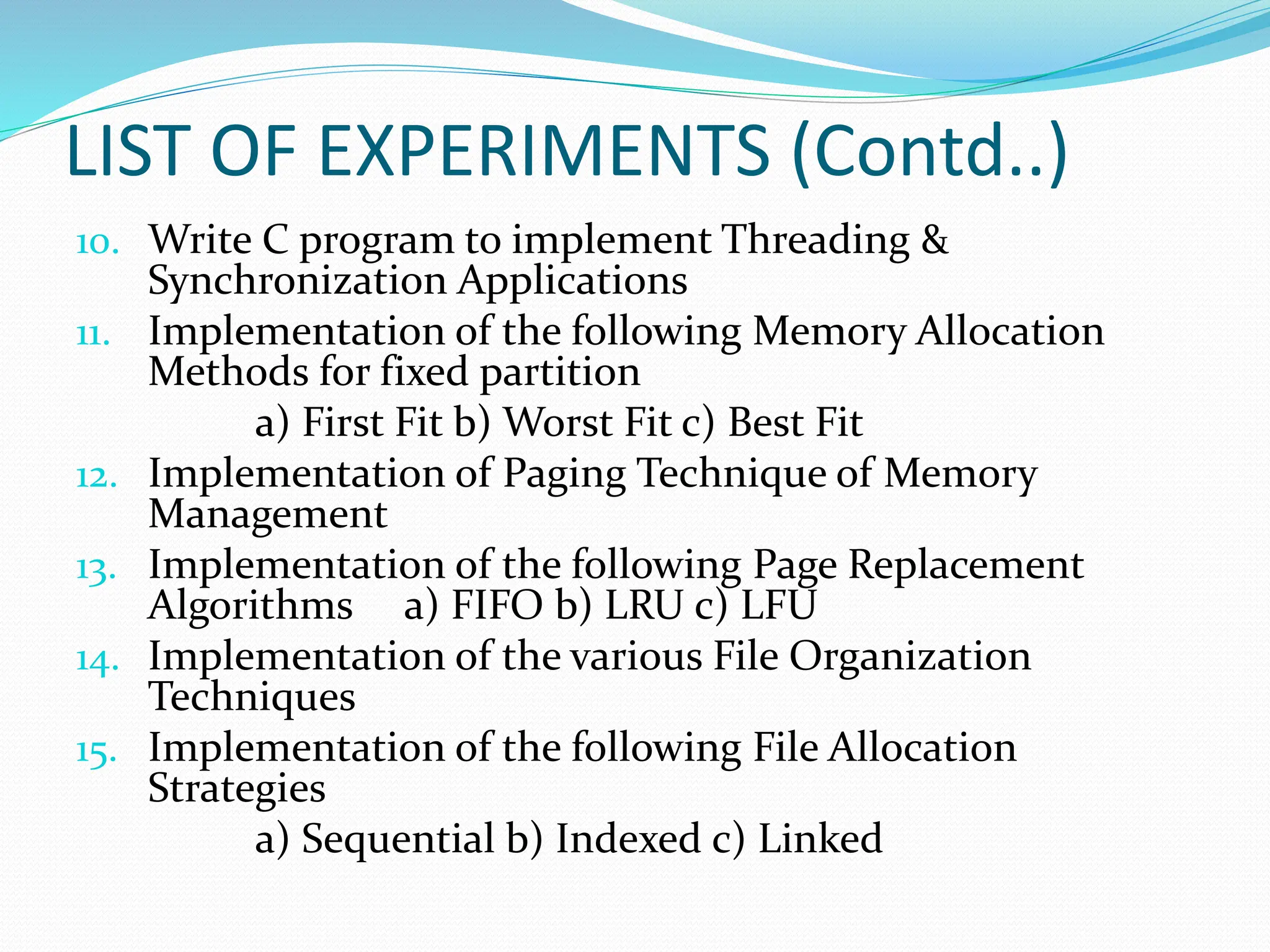 LIST OF EXPERIMENTS (Contd..)
10. Write C program to implement Threading &
Synchronization Applications
11. Implementation of the following Memory Allocation
Methods for fixed partition
a) First Fit b) Worst Fit c) Best Fit
12. Implementation of Paging Technique of Memory
Management
13. Implementation of the following Page Replacement
Algorithms a) FIFO b) LRU c) LFU
14. Implementation of the various File Organization
Techniques
15. Implementation of the following File Allocation
Strategies
a) Sequential b) Indexed c) Linked
 