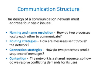 Communication Structure
The design of a communication network must
address four basic issues:
• Naming and name resolution - How do two processes
locate each other to communicate?
• Routing strategies - How are messages sent through
the network?
• Connection strategies - How do two processes send a
sequence of messages?
• Contention - The network is a shared resource, so how
do we resolve conflicting demands for its use?
 