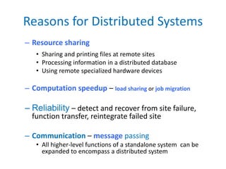Reasons for Distributed Systems
– Resource sharing
• Sharing and printing files at remote sites
• Processing information in a distributed database
• Using remote specialized hardware devices
– Computation speedup – load sharing or job migration
– Reliability – detect and recover from site failure,
function transfer, reintegrate failed site
– Communication – message passing
• All higher-level functions of a standalone system can be
expanded to encompass a distributed system
 