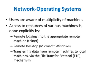 Network-Operating Systems
• Users are aware of multiplicity of machines
• Access to resources of various machines is
done explicitly by:
– Remote logging into the appropriate remote
machine (telnet)
– Remote Desktop (Microsoft Windows)
– Transferring data from remote machines to local
machines, via the File Transfer Protocol (FTP)
mechanism
 