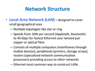 Network Structure
• Local-Area Network (LAN) – designed to cover
small geographical area
– Multiple topologies like star or ring
– Speeds from 1Mb per second (Appletalk, bluetooth)
to 40 Gbps for fastest Ethernet over twisted pair
copper or optical fibre
– Consists of multiple computers (mainframes through
mobile devices), peripherals (printers, storage arrays),
routers (specialized network communication
processors) providing access to other networks
– Ethernet most common way to construct LANs
 