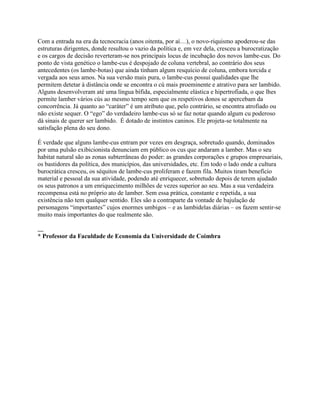 Com a entrada na era da tecnocracia (anos oitenta, por aí…), o novo-riquismo apoderou-se das
estruturas dirigentes, donde resultou o vazio da política e, em vez dela, cresceu a burocratização
e os cargos de decisão reverteram-se nos principais locus de incubação dos novos lambe-cus. Do
ponto de vista genético o lambe-cus é despojado de coluna vertebral, ao contrário dos seus
antecedentes (os lambe-botas) que ainda tinham algum resquício de coluna, embora torcida e
vergada aos seus amos. Na sua versão mais pura, o lambe-cus possui qualidades que lhe
permitem detetar à distância onde se encontra o cú mais proeminente e atrativo para ser lambido.
Alguns desenvolveram até uma língua bífida, especialmente elástica e hipertrofiada, o que lhes
permite lamber vários cús ao mesmo tempo sem que os respetivos donos se apercebam da
concorrência. Já quanto ao “caráter” é um atributo que, pelo contrário, se encontra atrofiado ou
não existe sequer. O “ego” do verdadeiro lambe-cus só se faz notar quando algum cu poderoso
dá sinais de querer ser lambido. É dotado de instintos caninos. Ele projeta-se totalmente na
satisfação plena do seu dono.
É verdade que alguns lambe-cus entram por vezes em desgraça, sobretudo quando, dominados
por uma pulsão exibicionista denunciam em público os cus que andaram a lamber. Mas o seu
habitat natural são as zonas subterrâneas do poder: as grandes corporações e grupos empresariais,
os bastidores da política, dos municípios, das universidades, etc. Em todo o lado onde a cultura
burocrática cresceu, os séquitos de lambe-cus proliferam e fazem fila. Muitos tiram benefício
material e pessoal da sua atividade, podendo até enriquecer, sobretudo depois de terem ajudado
os seus patronos a um enriquecimento milhões de vezes superior ao seu. Mas a sua verdadeira
recompensa está no próprio ato de lamber. Sem essa prática, constante e repetida, a sua
existência não tem qualquer sentido. Eles são a contraparte da vontade de bajulação de
personagens “importantes” cujos enormes umbigos – e as lambidelas diárias – os fazem sentir-se
muito mais importantes do que realmente são.
__
* Professor da Faculdade de Economia da Universidade de Coimbra
 