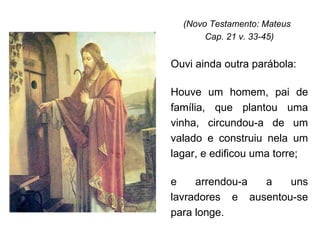 (Novo Testamento: Mateus  Cap. 21 v. 33-45) Ouvi ainda outra parábola: Houve um homem, pai de família, que plantou uma vinha, circundou-a de um valado e construiu nela um lagar, e edificou uma torre;  e arrendou-a a uns lavradores e ausentou-se para longe.  