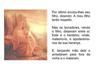 Por último enviou-lhes seu filho, dizendo: A meu filho terão respeito. Mas os lavradores, vendo o filho, disseram entre si: Este é o herdeiro; vinde, matemo-lo, e apoderemo-nos da sua herança. E, lançando mão dele o arrastaram para fora da vinha e o mataram. 