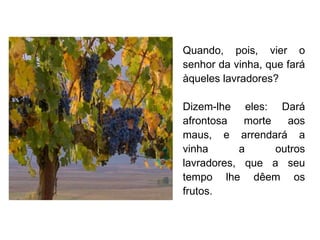 Quando, pois, vier o senhor da vinha, que fará àqueles lavradores? Dizem-lhe eles: Dará afrontosa morte aos maus, e arrendará a vinha a outros lavradores, que a seu tempo lhe dêem os frutos. 