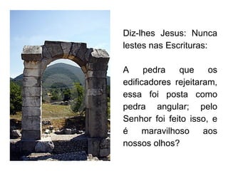 Diz-lhes Jesus: Nunca lestes nas Escrituras:  A pedra que os edificadores rejeitaram, essa foi posta como pedra angular; pelo Senhor foi feito isso, e é maravilhoso aos nossos olhos? 