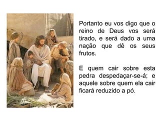 Portanto eu vos digo que o reino de Deus vos será tirado, e será dado a uma nação que dê os seus frutos. E quem cair sobre esta pedra despedaçar-se-á; e aquele sobre quem ela cair ficará reduzido a pó. 