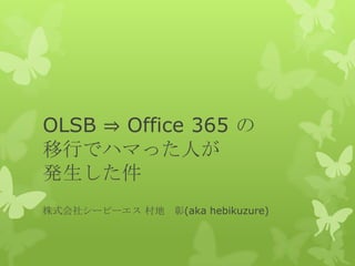 OLSB ⇒ Office 365 の
移行でハマった人が
発生した件
株式会社シーピーエス 村地 彰(aka hebikuzure)
 