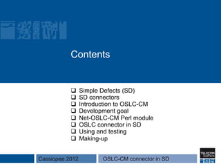 Contents


           q    Simple Defects (SD)
           q    SD connectors
           q    Introduction to OSLC-CM
           q    Development goal
           q    Net-OSLC-CM Perl module
           q    OSLC connector in SD
           q    Using and testing
           q    Making-up


Cassiopee 2012          OSLC-CM connector in SD
 