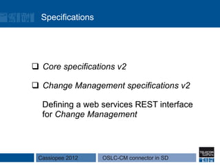Specifications




q  Core specifications v2

q  Change Management specifications v2

  Defining a web services REST interface
  for Change Management



 Cassiopee 2012    OSLC-CM connector in SD
 