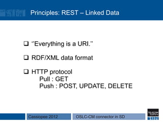 Principles: REST – Linked Data



q  ‘’Everything is a URI.’’

q  RDF/XML data format

q  HTTP protocol
      Pull : GET
      Push : POST, UPDATE, DELETE



  Cassiopee 2012     OSLC-CM connector in SD
 