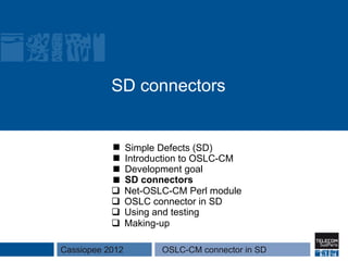 SD connectors


                 Simple Defects (SD)
                 Introduction to OSLC-CM
                 Development goal
                 SD connectors
           q    Net-OSLC-CM Perl module
           q    OSLC connector in SD
           q    Using and testing
           q    Making-up

Cassiopee 2012          OSLC-CM connector in SD
 
