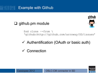 Example with Github



q  github.pm module
      $sd clone –-from 
      ‘github:http://github.com/arroway/SD/issues’


    ü  Authentification (OAuth or basic auth)

    ü  Connection




 Cassiopee 2012    OSLC-CM connector in SD
 