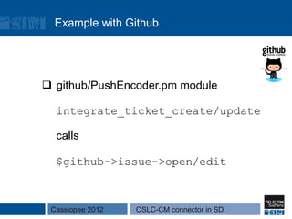 Example with Github




q  github/PushEncoder.pm module

  integrate_ticket_create/update

  calls

  $github->issue->open/edit



 Cassiopee 2012   OSLC-CM connector in SD
 