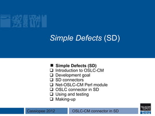 Simple Defects (SD)


                 Simple Defects (SD)
           q    Introduction to OSLC-CM
           q    Development goal
           q    SD connectors
           q    Net-OSLC-CM Perl module
           q    OSLC connector in SD
           q    Using and testing
           q    Making-up

Cassiopee 2012          OSLC-CM connector in SD
 