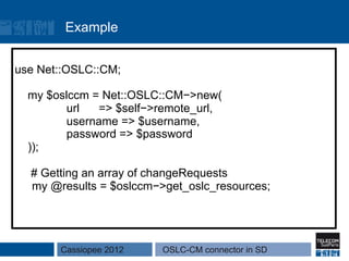 Example


use Net::OSLC::CM;

  my $oslccm = Net::OSLC::CM−>new(
        url   => $self−>remote_url,
        username => $username,
        password => $password
  ));

  # Getting an array of changeRequests
  my @results = $oslccm−>get_oslc_resources;




       Cassiopee 2012    OSLC-CM connector in SD
 