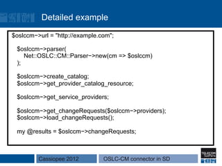 Detailed example

$oslccm−>url = "http://example.com";

 $oslccm−>parser(
    Net::OSLC::CM::Parser−>new(cm => $oslccm)
 );

 $oslccm−>create_catalog;
 $oslccm−>get_provider_catalog_resource;

 $oslccm−>get_service_providers;

 $oslccm−>get_changeRequests($oslccm−>providers);
 $oslccm−>load_changeRequests();

 my @results = $oslccm−>changeRequests;



         Cassiopee 2012         OSLC-CM connector in SD
 
