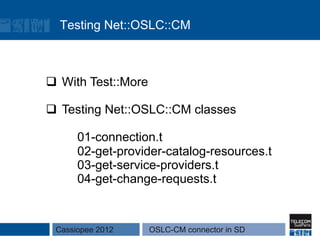 Testing Net::OSLC::CM



q  With Test::More

q  Testing Net::OSLC::CM classes

      01-connection.t
      02-get-provider-catalog-resources.t
      03-get-service-providers.t
      04-get-change-requests.t


 Cassiopee 2012       OSLC-CM connector in SD
 