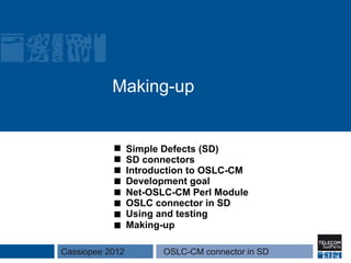 Making-up


                 Simple Defects (SD)
                 SD connectors
                 Introduction to OSLC-CM
                 Development goal
                 Net-OSLC-CM Perl Module
                 OSLC connector in SD
                 Using and testing
                 Making-up

Cassiopee 2012          OSLC-CM connector in SD
 