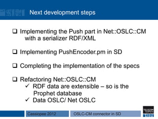 Next development steps


q  Implementing the Push part in Net::OSLC::CM
      with a serializer RDF/XML

q  Implementing PushEncoder.pm in SD

q  Completing the implementation of the specs

q  Refactoring Net::OSLC::CM
     ü  RDF data are extensible – so is the
         Prophet database
     ü  Data OSLC/ Net OSLC

     Cassiopee 2012    OSLC-CM connector in SD
 
