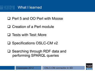 What I learned


q  Perl 5 and OO Perl with Moose

q  Creation of a Perl module

q  Tests with Test::More

q  Specifications OSLC-CM v2

q  Searching through RDF data and
    performing SPARQL queries


     Cassiopee 2012    OSLC-CM connector in SD
 