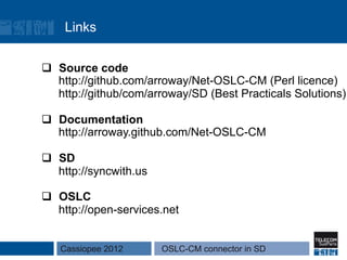 Links

q  Source code
    http://github.com/arroway/Net-OSLC-CM (Perl licence)
    http://github/com/arroway/SD (Best Practicals Solutions)

q  Documentation
    http://arroway.github.com/Net-OSLC-CM

q  SD
    http://syncwith.us

q  OSLC
    http://open-services.net


   Cassiopee 2012        OSLC-CM connector in SD
 