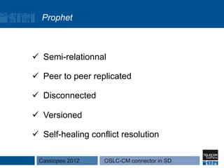 Prophet



ü  Semi-relationnal

ü  Peer to peer replicated

ü  Disconnected

ü  Versioned

ü  Self-healing conflict resolution

 Cassiopee 2012     OSLC-CM connector in SD
 