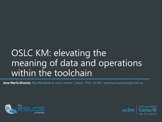 OSLC KM: elevating the
meaning of data and operations
within the toolchain
Jose María Alvarez, Roy Mendieta & Juan Llorens | Assoc. Prof. UC3M | josemaria.alvarez@uc3m.es
 