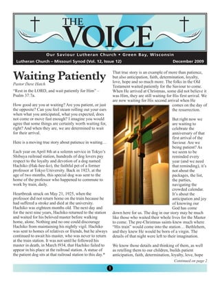 O u r S a v i o u r L u t h e r a n C h u rc h • G re e n B a y, W i s c o n s i n




Waiting Patiently
  Lutheran Church – Missouri Synod (Vol. 12, Issue 12)                                                 December 2009

                                                                  That true story is an example of more than patience,
                                                                  but also anticipation, faith, determination, loyalty,
                                                                  love, hope and so much more. The folks in the Old
Pastor Dave Hatch
                                                                  Testament waited patiently for the Saviour to come.
“Rest in the LORD, and wait patiently for Him” –                  When He arrived at Christmas, some did not believe it
Psalm 37:7a.                                                      was Him, they are still waiting for His first arrival. We
                                                                  are now waiting for His second arrival when He
How good are you at waiting? Are you patient, or just                                                 comes on the day of
the opposite? Can you feel steam rolling out your ears                                                the resurrection.
when what you anticipated, what you expected, does
not come or move fast enough? I imagine you would                                                       But right now we
agree that some things are certainly worth waiting for,                                                 are waiting to
right? And when they are, we are determined to wait                                                     celebrate the
for their arrival.                                                                                      anniversary of that
                                                                                                        first arrival of the
Here is a moving true story about patience in waiting…                                                  Saviour. Are we
                                                                                                        being patient? As
Each year on April 8th at a solemn service in Tokyo’s                                                   we seem to be
Shibuya railroad station, hundreds of dog lovers pay                                                    reminded every
respect to the loyalty and devotion of a dog named                                                      year (and we need
Hachiko (Hak-hee-ko), the faithful pet of a former                                                      that reminding), it’s
professor at Tokyo University. Back in 1923, at the                                                     not about the
age of two months, this special dog was sent to the                                                     packages, the list,
home of the professor who happened to commute to                                                        the parties,
work by train, daily.                                                                                   navigating the
                                                                                                        crowded calendar.
Heartbreak struck on May 21, 1925, when the                                                             It’s about the
professor did not return home on the train because he                                                   anticipation and joy
had suffered a stroke and died at the university.                                                       of knowing our
Hachiko was eighteen months old. The next day and                                                       God has come
for the next nine years, Hachiko returned to the station          down here for us. The dog in our story may be much
and waited for his beloved master before walking                  like those who waited their whole lives for the Master
home, alone. Nothing and no one could discourage                  to come. The pre-Christmas saints knew much where
Hachiko from maintaining his nightly vigil. Hachiko               “His train” would come into the station… Bethlehem,
was sent to homes of relatives or friends, but he always          and they knew He would be born of a virgin. The
continued to await his master, who was never to return            details of that night were left to their imagination.
at the train station. It was not until he followed his
master in death, in March l934, that Hachiko failed to            We know those details and thinking of them, as well
appear in his place at the railroad station. A statue of          as retelling them to our children, builds patient
the patient dog sits at that railroad station to this day.*       anticipation, faith, determination, loyalty, love, hope
                                                                                                         Continued on page 2
                                                              1
 