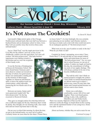 O u r S a v i o u r L u t h e r a n C h u rc h • G re e n B a y, W i s c o n s i n




It’s Not About The Cookies!
  Lutheran Church – Missouri Synod (Vol. 2, Issue 14)                                                       February 2010



                                                                                                             by David H. Hatch

    Last month’s Voice article spoke of the Chicago                we know better!”). In clear hindsight, this was certainly
Northwestern railroad tracks that were half way between a          poor planning on our mothers’ part (Snicker snicker),
boyhood home and an elementary school in Ames, Iowa.               leaving us to make such a trek with what would turn out to
May I tell you another story that involves those same              be an inadequate quantity of “the beloved provision”.
railroad tracks?
                                                                     What were we to do, out of cookies so early in the day?
   Just as “Hard Tack” was the staple provision in the             What do you think we did?
Civil War for the soldiers’ survival, so too, in our
childhoods, cookies were the equivalent. Let’s just call              Certainly by Senter’s prompting, never mine (“Sure,
cookies “the beloved provision”. Our baby-boomer                   Pastor Dave!”), he advised that we turn around without
supermoms were baking wizards in                                                       delay and return home for more of
the kitchen and we were the recipients                                                 “the beloved provision”. Yes, we were
of their handy work.                                                                   late to school because we ran out of
                                                                                       cookies. It makes me laugh out loud to
    It was the first day of kindergarten                                               this day, the remembrance of telling
at Roosevelt Elementary School. My                                                     my mom of our supply shortage. This
close friend Senter Timmons and I                                                      will always continue to be one of my
were about to venture out toward our                                                   favorite childhood stories.
first day of school. For good reason,
Senter was named after a trading post                                                      The truth be told, I don’t think we
on the frontiers of Mississippi.                                                        turned around to resupply the cookies.
Together we shared an adventurous                                                       I don’t think we turned around because
spirit, to brave the undiscovered vast                                                  we did not want to go to school. I
cement plains, called sidewalks,                                                        believe now, some 49 years later, that
journeying the two blocks east of our                                                   Senter and I turned around because we
homes.                                                                                  did not want to leave home.

   Between our moms, Senter and I                                                             Home was a safe place,
were generously loaded with “the                                                           comfortable, secure, full of love and
beloved provision” for the big                                                             laughter. There were board games,
excursion to Roosevelt School.                                                             siblings to play with, sandboxes,
                                                                                           Matchbox cars and Tonka trucks.
   They gave us enough cookies for what they believed              There was security. Opposite of that was the expansive
was a sufficient supply for the day. Rationed, there would         unknown world, the things we heard about on the evening
be plenty, they thought, for our morning walk, class snack         news and the uncharted frontier of our young lives. Home
time and our return trip home later in the day.                    was safer. It still is.

  On our way to school that morning, by about the time                About our homes, whether they are active nests for our
we got to the railroad tracks, we were out of cookies.
Certainly Senter ate more than his fair share (“Pastor Dave,                                               Continued on page 2

                                                               1
 