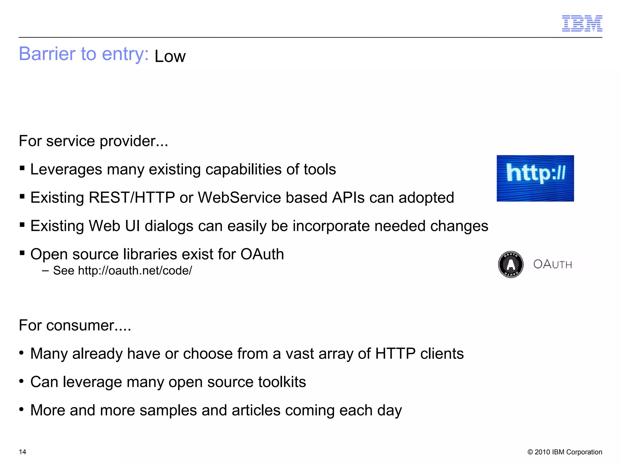 Barrier to entry: Low



For service provider...
 Leverages many existing capabilities of tools
 Existing REST/HTTP or WebService based APIs can adopted
 Existing Web UI dialogs can easily be incorporate needed changes
 Open source libraries exist for OAuth
      – See http://oauth.net/code/



For consumer....
●
     Many already have or choose from a vast array of HTTP clients
●
     Can leverage many open source toolkits
●
     More and more samples and articles coming each day

14                                                                   © 2010 IBM Corporation
 