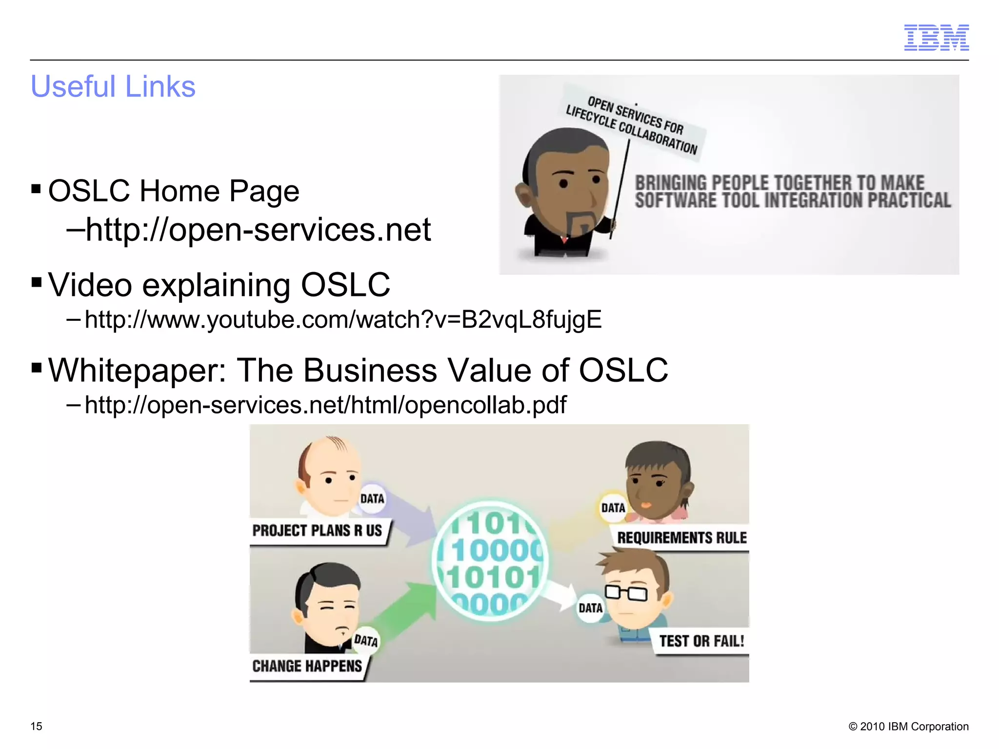 Useful Links


 OSLC Home Page
     –http://open-services.net
 Video explaining OSLC
     – http://www.youtube.com/watch?v=B2vqL8fujgE

 Whitepaper: The Business Value of OSLC
     – http://open-services.net/html/opencollab.pdf




15                                                    © 2010 IBM Corporation
 