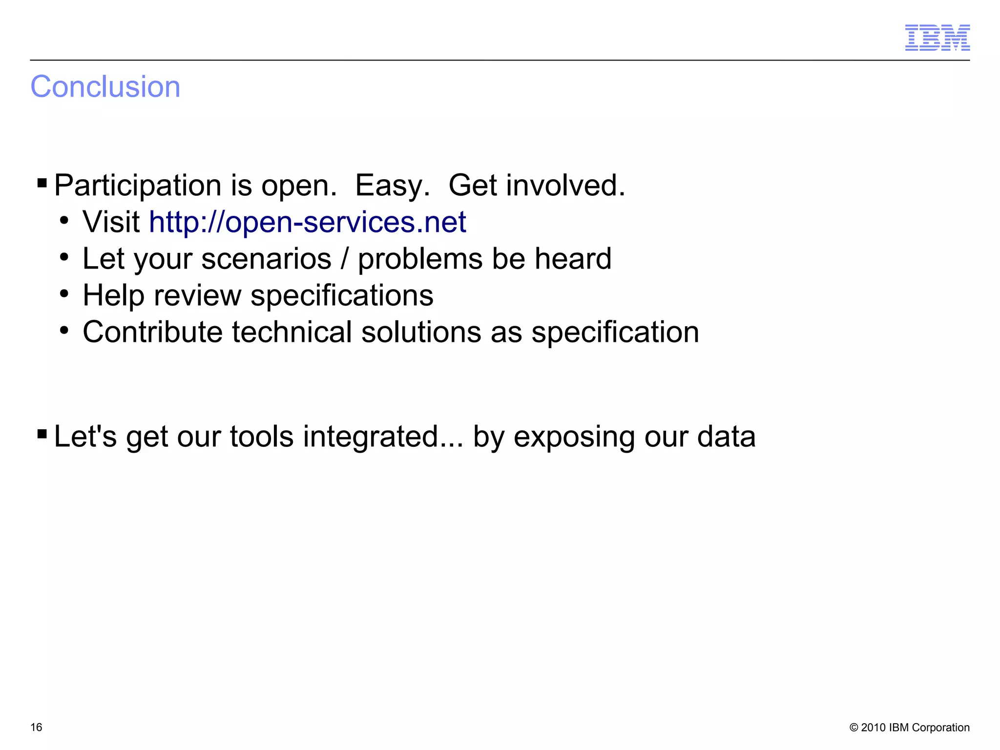 Conclusion


 Participation is open. Easy. Get involved.
  ●
    Visit http://open-services.net
  ●
    Let your scenarios / problems be heard
  ●
    Help review specifications
  ●
    Contribute technical solutions as specification


 Let's get our tools integrated... by exposing our data




16                                                         © 2010 IBM Corporation
 