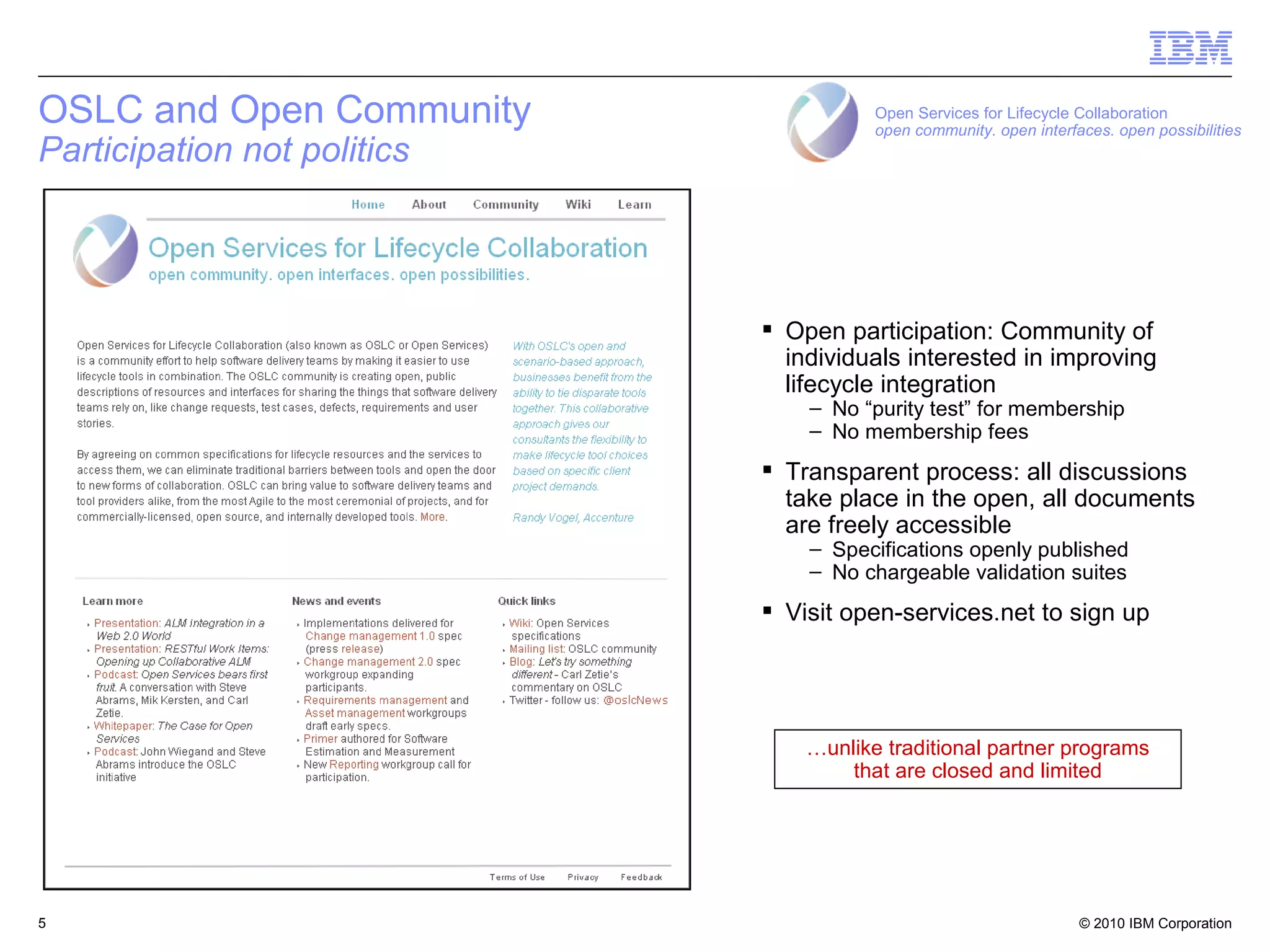 OSLC and Open Community                 Open Services for Lifecycle Collaboration
                                        open community. open interfaces. open possibilities
Participation not politics



                              Open participation: Community of
                               individuals interested in improving
                               lifecycle integration
                                 – No “purity test” for membership
                                 – No membership fees
                              Transparent process: all discussions
                               take place in the open, all documents
                               are freely accessible
                                 – Specifications openly published
                                 – No chargeable validation suites
                              Visit open-services.net to sign up




                                 …unlike traditional partner programs
                                     that are closed and limited




5                                                                   © 2010 IBM Corporation   5
 