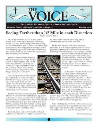 O u r S a v i o u r L u t h e r a n C h u rc h • G re e n B a y, W i s c o n s i n




Seeing Farther than 1/2 Mile in each Direction
  Lutheran Church – Missouri Synod (Vol. 1, Issue 13)                                                      January 2010



                                                  Pastor David H. Hatch
   Back in my hometown, we had to cross a set of                  the whole tracks were only a mile long, I never
railroad tracks on the way to Roosevelt Elementary                considered they actually “went anywhere”.
School. They were the half-way point on the then-long
two and one-half block walk to school. Those tracks were             On the other side of those tracks at Roosevelt
important to us. We would gather unclaimed cucumbers              Elementary School, we learned about math and science,
from the grassy edges of the tracks in the summer. We’d           geography and history. We learned about the Battle of
leave pennies on the rail and wait for the train to squish        Gettysburg; Promontory Point, Utah (where the east and
them into a shiny new distortion.                                                 west lines of the railroad connected). We
                                                                                  learned about a new state called Alaska;
    The tracks running north would curve                                          about Paul Revere’s famous Boston ride;
off into the distance, out of sight and that                                      we learned about the Boston Tea Party
is as far as we thought they went. To the                                         and the Teapot Dome Scandal; we learned
south, they slid under a car-bridge and                                           about the Oregon Trail and the Erie
curved out of sight toward Main Street. A                                         Canal. We will come back to these in a
few years later I would discover them                                             moment.
again on my way to high school, “Wow,
they go to this part of town, too?”                                                   On December 14th, last month, we had
                                                                                   our OSLC staff Christmas party at
   “The Chicago Northwestern Railroad”,                                            Titletown Brewery, the old railroad
that’s what they said on the cars. When                                            station on the west side of the Fox River.
the rail cars would go by, always slowly,                                          On the wall behind my seat was a very
we’d sit and watch. Some cars were                                                 old map of the United States, showing all
wooden like little barns on wheels, other                                          the railroad lines with the name of every
cars were steel, with ridges, like the inside                                      stop. It is an amazing map. There are
of cardboard. Every car had a number and                                           more than one of them on the walls there.
a date telling when it was built.                                                  With a little searching I found
                                                                                   Promontory Point. My imagination went
    The little Putt Putt was my favorite; that                                     back to the golden spike that those steam
little two-man machine that would make rare appearances           pioneers drove in to tie the nation together. Wow! And
on those tracks…it sure looked like fun. A decade later, my       there was Los Angeles, Denver, Portland, New York,
then sister in-law would tell me how she was enticed by her       Atlanta and all those other far away places!
cousins to hitch a ride on those trains and ride them down
the tracks, jumping off as the train began to pickup speed           When I looked at my hometown on the map I could see
near where her cousins lived close to that car bridge. She        that very railroad track from my childhood. There it was!
never said the tracks went farther, either.                       That’s where we found those little cucumbers! And (of
                                                                  course I knew this as an adult, but the map made it so real)
   To me, the tracks only went from as far north as I
could see to as far south as I could see – so in my mind,                                               Continued on page 2


                                                              1
 