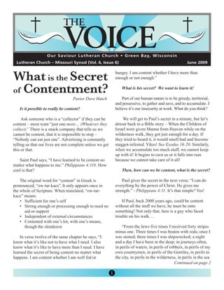 O u r S a v i o u r L u t h e r a n C h u rc h • G re e n B a y, W i s c o n s i n




What is the Secret
 Lutheran Church – Missouri Synod (Vol. 6, Issue 6)                                                        June 2009

                                                               hungry. I am content whether I have more than



of Contentment?
                                                               enough or not enough.”

                                                                   What is his secret? We want to learn it!

                                   Pastor Dave Hatch               Part of our human nature is to be greedy, territorial,
                                                               and possessive, to gather and save, and to accumulate. I
   Is it possible to really be content?                        believe it’s our insecurity at work. What do you think?

     Ask someone who is a “collector” if they can be                We will get to Paul’s secret in a minute, but let’s
content – most want “just one more… (Whatever they             detour back to a Bible story – When the Children of
collect)” There is a snack company that tells us we            Israel were given Manna from Heaven while on the
cannot be content, that it is impossible to stop –             wilderness walk, they got just enough for a day. If
“Nobody can eat just one”. Advertising is constantly           they tried to hoard it, it would smell bad and become
telling us that our lives are not complete unless we get       maggot-infested. Yikes! See Exodus 16:20. Similarly,
this or that.                                                  when we accumulate too much stuff, we cannot keep
                                                               up with it! It begins to own us or it falls into ruin
   Saint Paul says, “I have learned to be content no           because we cannot take care of it all!
matter what happens to me.” Philippians 4:11b. How
cool is that?                                                      Then, how can we be content, what is the secret?

    The original word for “content” in Greek is                    Paul gives the secret in the next verse, “I can do
pronounced, “ow-tar-kace”, It only appears once in             everything by the power of Christ. He gives me
the whole of Scripture. When translated, “ow-tar-              strength.” - Philippians 4:11. It’s that simple? Yes!
kace” means:
    • Sufficient for one’s self                                    If Paul, back 2000 years ago, could be content
    • Strong enough or processing enough to need no            without all the stuff we have, he must be onto
      aid or support                                           something! Not only that, here is a guy who faced
    • Independent of external circumstances                    trouble on his walk…
    • Contented with one’s lot, with one’s means,
      though the slenderest                                        “From the Jews five times I received forty stripes
                                                               minus one. Three times I was beaten with rods; once I
    In verse twelve of the same chapter he says, “I            was stoned; three times I was shipwrecked; a night
know what it’s like not to have what I need. I also            and a day I have been in the deep; in journeys often,
know what it’s like to have more than I need. I have           in perils of waters, in perils of robbers, in perils of my
learned the secret of being content no matter what             own countrymen, in perils of the Gentiles, in perils in
happens. I am content whether I am well fed or                 the city, in perils in the wilderness, in perils in the sea
                                                                                                    Continued on page 2

                                                           1
 