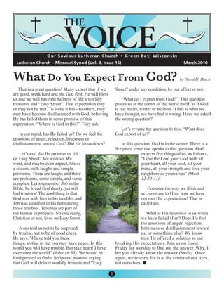 O u r S a v i o u r L u t h e r a n C h u rc h • G re e n B a y, W i s c o n s i n




What Do You Expect From God?
 Lutheran Church – Missouri Synod (Vol. 3, Issue 15)                                                      March 2010



                                                                                                        by David H. Hatch

   That is a great question! Many expect that if we            Street” under any condition, by our effort or not.
are good, work hard and put God first, He will bless
us and we will have the fullness of life’s worldly                 “What do I expect from God?” This question
treasures and “Easy Street”. That expectation may              places us at the center of the world itself, as if God
or may not be met. To some it has - to others, they            is our butler, waiter or bellhop. If this is what we
may have become disillusioned with God, believing              have thought, we have had it wrong. Have we asked
He has failed them in some promise of this                     the wrong question?
expectation. “Where is God in this?” They ask.
                                                                 Let’s reverse the question to this, “What does
    In our mind, has He failed us? Do we feel the              God expect of us?”
emotions of anger, rejection, bitterness or
disillusionment toward God? Did He let us down?                   In this question, God is in the center. There is a
                                                               Scripture verse that speaks to this question. God
    Let’s ask, did He promise us life                                        expects five things of us, as follows,
on Easy Street? We wish so. We                                               “Love the Lord your God with all
want, and maybe even expect, life as                                         your heart, all your soul, all your
a sitcom, with laughs and simple                                             mind, all your strength and love your
problems. There are laughs and there                                         neighbors as yourselves” (Mark
are problems, some simple, and some                                          12:30-31).
complex. Let’s remember Job in the
Bible, he loved God dearly, yet still                                             Consider the way we think and
had troubles! The cool thing is that                                          act, contrary to Him, how we have
God was with him in his troubles and                                          not met His expectations! That is
Job was steadfast in his faith during                                         called sin.
those troubles. Troubles are part of
the human experience. No one really,                                            What is His response to us when
Christian or not, lives on Easy Street.                                      we have failed Him? Does He feel
                                                                             the emotions of anger, rejection,
    Jesus told us not to be surprised                                        bitterness or disillusionment toward
by trouble, yet to be of good cheer.                                         us, or something else? We know
He says, "I have told you these                                              this: He offered a solution to our
things, so that in me you may have peace. In this              breaking His expectations. Join us on Good
world you will have trouble. But take heart! I have            Friday for worship to find out the answer. Why, I
overcome the world” (John 16:33). We would be                  bet you already know the answer (Smile). Once
hard pressed to find a Scriptural promise saying               again, we relearn, He is at the center of our lives,
that God will deliver worldly treasure and “Easy               not ourselves.

                                                           1
 