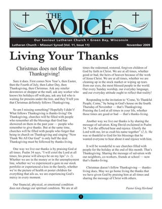 Living Your Thanks
                    O u r S a v i o u r L u t h e r a n C h u rc h • G re e n B a y, W i s c o n s i n
  Lutheran Church – Missouri Synod (Vol. 11, Issue 11)                                              November 2009




     Christmas does not follow                                  times the redeemed, restored, forgiven children of

           Thanksgiving!
                                                                God by faith in Christ. We are at all times, whether
                                                                good or bad, the heirs of heaven because of the work
                                                                of Jesus Christ. We are at all times, whether we are
   Sure it does. First comes New Year’s, then Easter,           cleaning up in the stock market or wiping up tears
then the Fourth of July, then Labor Day, then                   from our eyes, the most blessed people in the world.
Thanksgiving, then Christmas. Ask any retailer                  Our every Sunday worship, our everyday language,
downtown or shopper at the mall, ask any worker who             and our everyday attitude ought to reflect that reality!
knows his holidays off with pay, ask any kid who is
waiting for presents under the tree, and they’ll tell you          Responding to the invitation to “Come, Ye Thankful
that Christmas definitely follows Thanksgiving.                 People, Come,” by being in God’s house on the fourth
                                                                Thursday of November — that’s Thanksgiving.
   So am I missing something? Hopefully I didn’t!               Praising the Lord at all times in your life, whether
What follows Thanksgiving is thanks-living! On                  those times are good or bad — that’s thanks-living.
Thanksgiving, churches will be filled with people
who remember all the blessings that God has                       Another way we live our thanks is by sharing the
showered on them in the past year — people who                  message of salvation. King David exclaimed in Psalm
remember to give thanks. But at the same time,                  34: “Let the afflicted hear and rejoice. Glorify the
churches will be filled with people who forget that             Lord with me, let us exalt his name together” (2,3). He
being in church on Thanksgiving and singing “Now                was so thankful to God for his blessings that he
Thank We All Our God” is only half the deal.                    wanted everyone to hear about it and rejoice with him.
Thanksgiving must be followed by thanks-living.
                                                                   It will be wonderful to see churches filled with
   One way we live our thanks is by praising God at             people for the holiday at the end of this month. That’s
all times. Psalm 34 says, “I will extol the Lord at all         Thanksgiving. Sharing the message of salvation with
times; his praise will always be on my lips” (v. 1).            our neighbors, co-workers, friends at school — now
Whether we are in the money or in the unemployment              that’s thanks-living.
line, whether we’ve experienced a gain in our stock
portfolio or experienced a loss in the family, whether             Christmas doesn’t follow Thanksgiving — thanks-
we’re the picture of health or poster children for              living does. May we go home living the thanks that
everything that ails us, we are experiencing God’s              we have given God by praising him at all times and
mercy in every moment.                                          sharing the message of Christ with others.

  Our financial, physical, or emotional condition
does not change our spiritual condition. We are at all                                              Pastor Greg Hovland

                                                            1
 