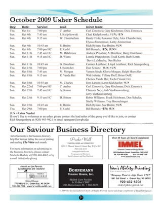 October 2009 Usher Schedule
Thu.        Oct 1st        7:00 pm             C. Arthur                      Carl Zimonick; Gary Kirchman; Dick Zimonick
Day:        Date:          Service:            Lead                           Usher Team:

Sun.        Oct 4th        7:45 am             J. Kielpikowski                Chad Kielpikowski; †UN; †UN
Sun.        Oct 4th        9:15 am             W. Chamberlain                 Randy Dyle; Roxanne Dyle; Alex Chamberlain;
                                                                              Elyssa Ammerman; Kathy Ammerman
Sun.        Oct 4th        10:45 am            R. Bruhn                       Rich Ryman; Sue Bruhn; †UN
Thu.        Oct 8th        7:00 pm HC          P. Kuehl                       Bill Baneck; †UN; †UNN
Sun.        Oct 11th       7:45 am HC          M. Dalebroux                   Andrew Prescher; Al Brietlow; Barry Dalebroux
Sun.        Oct 11th       9:15 am HC          D. Wians                       Lonnie Peerenboom; Todd Korth; Barb Korth;
                                                                               Davis LaMarche; Dan Richer
Sun.        Oct 11th       10:45 am            G. Buechner                    Carmen Leuthner; Lloyd Leuthner; Rich Spangenberg
Thu.        Oct 15th       7:00 pm             J. Boettcher                   Don Schultz; †UN; †UN
Sun.        Oct 18th       7:45 am             M. Morgan                      Vernon Siech; Gloria Morgan; Ralph Hoerchler
Sun.        Oct 18th       9:15 am             R. Vande Hei                   Walt Juhnke; Tiffany Duff; Brian Duff;
                                                                              Chelsea Vande Hei; Rachel Vande Hei
Sun.        Oct 18th       10:45 am            M. Charles                     Don Larson; Karen Kiekhaefer; †UN
Thu.        Oct 22nd       7:00 pm HC          C. Arthur                      Carl Zimonick; Gary Kirchman; Dick Zimonick
Sun.        Oct 25th       7:45 am HC          A. Knaus                       Clarence Ney; Josh VanKauwenberg;
                                                                              Jerry VanKauwenberg
Sun.        Oct 25th       9:15 am HC          D. Bitters                     Robin Williams; Frank Helebrant; Don Schultz;
                                                                              Shelly Williams; Trey Boerschinger
Sun.        Oct 25th       10:45 am            R. Bruhn                       Rich Ryman; Sue Bruhn; †UN
Thu.        Oct 29th       7:00 pm             P. Kuehl                       Bill Baneck; †UN; †UN
†UN = Usher Needed
If you’d like to volunteer as an usher, please contact the lead usher of the group you’d like to join, or contact
Rich Spangenberg at (920) 983-9821 or email spangenr@uwgb.edu


Our Saviour Business Directory
Advertisements in the business directory
help Our Saviour defray the cost of printing
and mailing The Voice each month.

For more information on advertising in
the business directory, please contact
Michelle Burhite at (920) 468-4065 or by
e-mail: info@oslc-gb.org




                                               © 2009 Our Saviour Lutheran Church. All Rights Reserved. Layout and design compliments of Adagirl Design LLC.


                                                                      10
 