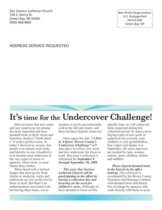 Our Saviour Lutheran Church
                                                                                   Non-Profit Organization
120 S. Henry St.                                                                      U.S. Postage Paid
Green Bay, WI 54302                                                                      Permit #59
(920) 468-4065                                                                         Green Bay, WI




ADDRESS SERVICE REQUESTED




It’s time for the Undercover Challenge!
     Did you know that new socks     mention it can be uncomfortable,      specific item, we will collect all
and new underwear are among          cold in the fall and winter, and      items requested during this
the most requested and least         there are basic hygiene issues too.   collection period. So when you’re
donated items at thrift stores and                                         buying a pair of new socks or
homeless shelters? Think about          Once again this fall, “A Pair      underwear for yourself, your
it. It makes perfect sense. In       & A Spare: Brown County’s             children or your grandchildren,
today’s throwaway society, few       Undercover Challenge” will            buy a spare and donate it in
people ever donate used socks        take place to collect new socks       September. All styles and sizes
and literally no one (thankfully)    and new underwear for those in        are needed for men, women,
ever donates used underwear to       need. This year’s collection is       seniors, teens, children, infants
the very types of stores or          scheduled for September 8             and toddlers.
agencies where those in need         through September 30, 2009.
obtain their clothes.                                                          Please deposit donated items
     When faced with a limited           This year, Our Saviour            in the barrels in the office
budget that must go for food,        Lutheran Church will be               hallway. The collection is
shelter or medicine, socks and       participating in the effort by        coordinated by the Brown County
underwear are last on the list for   having a collection box and           Homeless and Housing Coalition,
those in need. But there’s an        focusing on the need for              with donated items distributed
embarrassment associated with        children’s socks. Although we         free of charge by agencies who
not having these items, not to       have decided to focus on this         work directly with those in need.
 