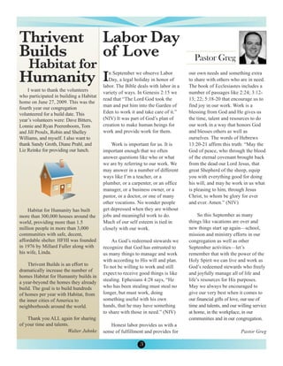 Thrivent                                 Labor Day
Builds                                   of Love
    Habitat for
                                                                                     Pastor Greg

Humanity I                                  n September we observe Labor
                                            Day, a legal holiday in honor of
                                         labor. The Bible deals with labor in a
                                                                                  our own needs and something extra
                                                                                  to share with others who are in need.
                                                                                  The book of Ecclesiastes includes a
    I want to thank the volunteers       variety of ways. In Genesis 2:15 we      number of passages like 2:24; 3:12-
who participated in building a Habitat
                                         read that “The Lord God took the         13; 22; 5:18-20 that encourage us to
home on June 27, 2009. This was the
                                         man and put him into the Garden of       find joy in our work. Work is a
fourth year our congregation
volunteered for a build date. This       Eden to work it and take care of it.”    blessing from God and He gives us
year’s volunteers were: Dave Bitters,    (NIV) It was part of God’s plan of       the time, talent and resources to do
Lonnie and Ryan Peerenboom, Tom          creation to make human beings for        our work in a way that honors God
and Jill Proulx, Robin and Shelley       work and provide work for them.          and blesses others as well as
Williams, and myself. I also want to                                              ourselves. The words of Hebrews
thank Sandy Groth, Diane Prahl, and          Work is important for us. It is      13:20-21 affirm this truth: “May the
Liz Reinke for providing our lunch.      important enough that we often           God of peace, who through the blood
                                         answer questions like who or what        of the eternal covenant brought back
                                         we are by referring to our work. We      from the dead our Lord Jesus, that
                                         may answer in a number of different      great Shepherd of the sheep, equip
                                         ways like I’m a teacher, or a            you with everything good for doing
                                         plumber, or a carpenter, or an office    his will, and may he work in us what
                                         manager, or a business owner, or a       is pleasing to him, through Jesus
                                         pastor, or a doctor, or one of many      Christ, to whom be glory for ever
                                         other vocations. No wonder people        and ever. Amen.” (NIV)
    Habitat for Humanity has built       get depressed when they are without
more than 300,000 houses around the      jobs and meaningful work to do.               So this September as many
world, providing more than 1.5           Much of our self esteem is tied in       things like vacations are over and
million people in more than 3,000        closely with our work.                   new things start up again—school,
communities with safe, decent,                                                    mission and ministry efforts in our
affordable shelter. HFHI was founded         As God’s redeemed stewards we        congregation as well as other
in 1976 by Millard Fuller along with     recognize that God has entrusted to      September activities—let’s
his wife, Linda.                         us many things to manage and work        remember that with the power of the
                                         with according to His will and plan.     Holy Spirit we can live and work as
     Thrivent Builds is an effort to     To not be willing to work and still      God’s redeemed stewards who freely
dramatically increase the number of
                                         expect to receive good things is like    and joyfully manage all of life and
homes Habitat for Humanity builds in
                                         stealing. Ephesians 4:28 says, “He       life’s resources for His purposes.
a year-beyond the homes they already
build. The goal is to build hundreds     who has been stealing must steal no      May we always be encouraged to
of homes per year with Habitat, from     longer, but must work, doing             give our very best when it comes to
the inner cities of America to           something useful with his own            our financial gifts of love, our use of
neighborhoods around the world.          hands, that he may have something        time and talents, and our willing service
                                         to share with those in need.” (NIV)      at home, in the workplace, in our
    Thank you ALL again for sharing                                               communities and in our congregation.
of your time and talents.                    Honest labor provides us with a
                        Walter Juhnke    sense of fulfillment and provides for                               Pastor Greg

                                                           3
 