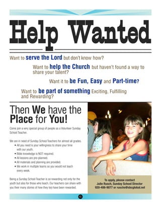 Help Wanted
Want to serve          the Lord but don’t know how?
                    Want to help the Church but haven’t found a way to
                    share your talent?
                                  Want it to be            Fun, Easy and Part-time?
          Want to be part of something Exciting, Fulfilling
          and Rewarding?


Then We have the
Place for You!
Come join a very special group of people as a Volunteer Sunday
School Teacher.

We are in need of Sunday School Teachers for almost all grades.
   • All you need is your willingness to share your time
     with our youth.
   • Bible knowledge is NOT required.
   • All lessons are pre-planned.
   • All materials and planning are provided.
   • We work in multiple teams so you would not teach
     every week.

Being a Sunday School Teacher is so rewarding not only for the           To apply, please contact
youth but also for those who teach. Our teachers can share with    Julie Rusch, Sunday School Director
you their many stories of how they too have been rewarded.        920-406-9077 or ruschs@sbcglobal.net

                                                             6
 